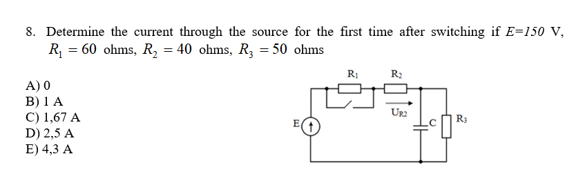 8. Determine the current through the source for the first time after switching if E=150 V,
R = 60 ohms, R, = 40 ohms, R, = 50 ohms
R2
A) 0
B) 1 A
C) 1,67 A
D) 2,5 A
E) 4,3 A
Ur2
R3
E(
