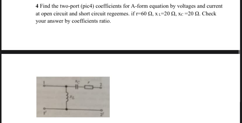 4 Find the two-port (pic4) coefficients for A-form equation by voltages and current
at open circuit and short circuit regeemes. if r=60 2, x L=20 2, xc =20 2. Check
your answer by coefficients ratio.
