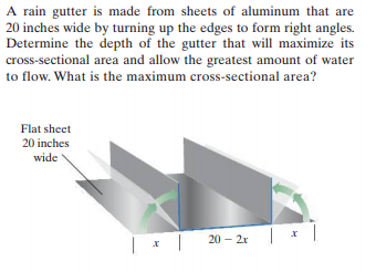A rain gutter is made from sheets of aluminum that are
20 inches wide by turning up the edges to form right angles.
Determine the depth of the gutter that will maximize its
cross-sectional area and allow the greatest amount of water
to flow. What is the maximum cross-sectional area?
Flat sheet
20 inches
wide
20 – 2x

