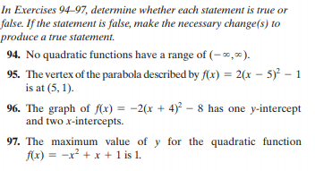 In Exercises 94–97, determine whether each statement is true or
false. If the statement is false, make the necessary change(s) to
produce a true statement.
94. No quadratic functions have a range of (–,).
95. The vertex of the parabola described by f(x) = 2(x – 5) – 1
is at (5, 1).
96. The graph of f(x) = -2(x + 4)² – 8 has one y-intercept
and two x-intercepts.
%3D
97. The maximum value of y for the quadratic function
f(x) = -x² + x + 1 is 1.
