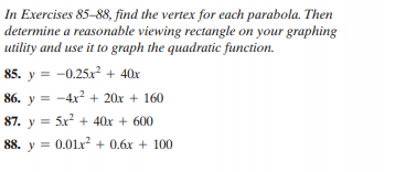 In Exercises 85–88, find the vertex for each parabola. Then
determine a reasonable viewing rectangle on your graphing
utility and use it to graph the quadratic function.
85. y = -0.25x² + 40x
86. y = -4x? + 20x + 160
87. y = 5x² + 40x + 600
88. y = 0.01x² + 0.6x + 100
