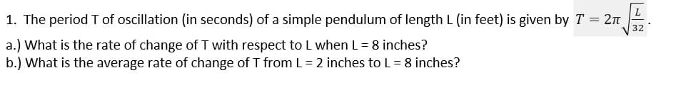1. The period T of oscillation (in seconds) of a simple pendulum of length L (in feet) is given by T = 2n
32
a.) What is the rate of change of T with respect to L when L = 8 inches?
b.) What is the average rate of change of T from L = 2 inches to L = 8 inches?
