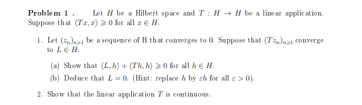 Problem 1.
Let H be a Hilbert space and T: H → H be a linear application.
Suppose that (Tx, x) > 0 for all x € H.
1. Let (zn)n1 be a sequence of H that converges to 0. Suppose that (Tn)n>1 converge
to LE H.
(a) Show that (L, h) + (Th, h) >0 for all h & H.
(b) Deduce that L = 0. (Hint: replace h by ch for all e > 0).
2. Show that the linear application T is continuous.