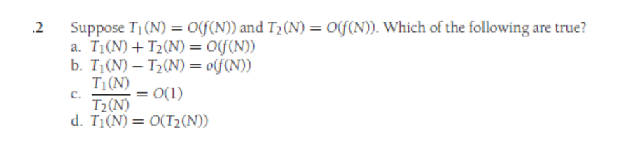 .2
Suppose T₁(N) = O(f(N)) and T₂(N) = O(f(N)). Which of the following are true?
a. T₁(N) + T₂(N) = O(f(n))
b. T₁(N) - T₂(N) = o(f(n))
T₁ (N)
C.
= 0(1)
T₂(N)
d. T₁(N) = O(T₂(N))