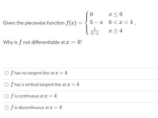 Given the piecewise function f(x)
=
Why is f not differentiable at x = 4?
Of has no tangent line at x =
= 4
Of has a vertical tangent line at * = 4
Of is continuous at x = 4
Of is discontinuous at x = 4
0
5
I
x
x < 0
0 < x < 4.
x > 4