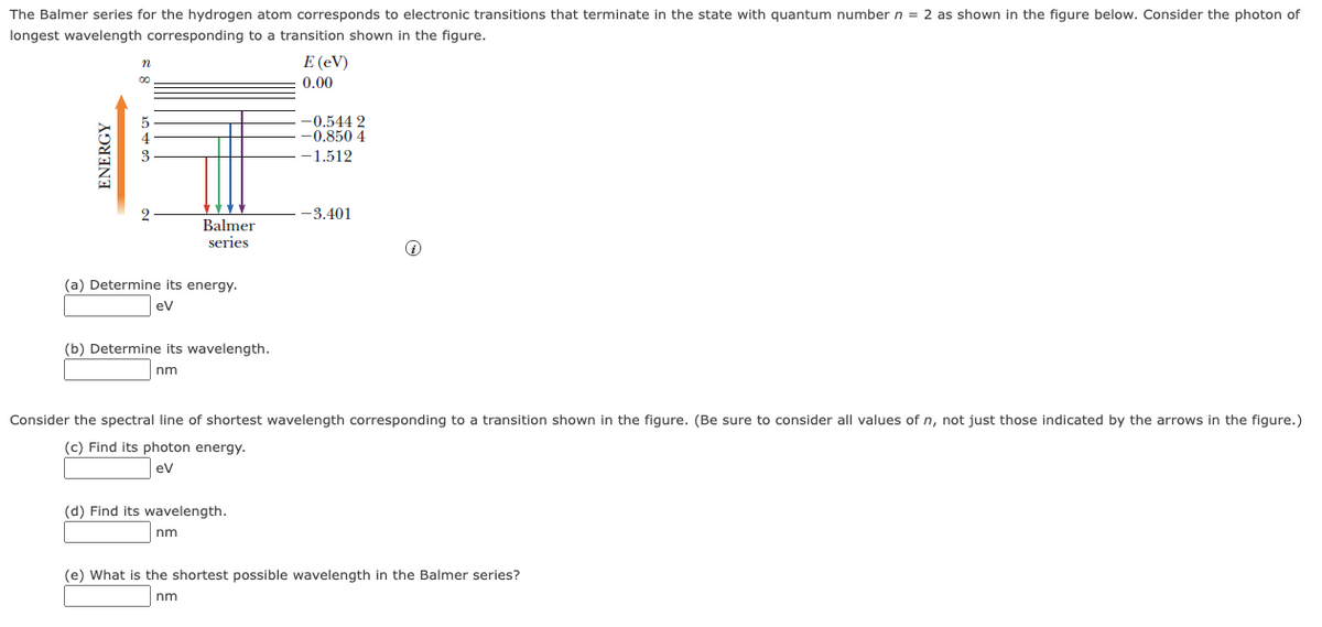 The Balmer series for the hydrogen atom corresponds to electronic transitions that terminate in the state with quantum number n = 2 as shown in the figure below. Consider the photon of
longest wavelength corresponding to a transition shown in the figure.
E (eV)
0.00
-0.544 2
-0.850 4
-1.512
2
--3.401
Balmer
series
(a) Determine its energy.
ev
(b) Determine its wavelength.
nm
Consider the spectral line of shortest wavelength corresponding to a transition shown in the figure. (Be sure to consider all values of n, not just those indicated by the arrows in the figure.)
(c) Find its photon energy.
ev
(d) Find its wavelength.
nm
(e) What is the shortest possible wavelength in the Balmer series?
nm
ENERGY
