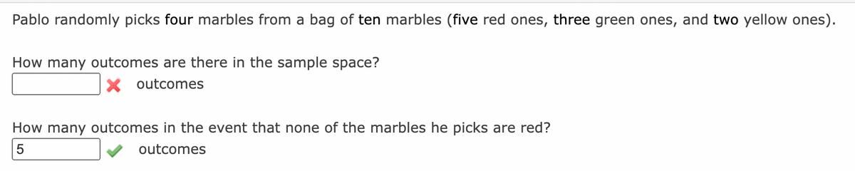 Pablo randomly picks four marbles from a bag of ten marbles (five red ones, three green ones, and two yellow ones).
How many outcomes are there in the sample space?
X outcomes
How many outcomes in the event that none of the marbles he picks are red?
outcomes
