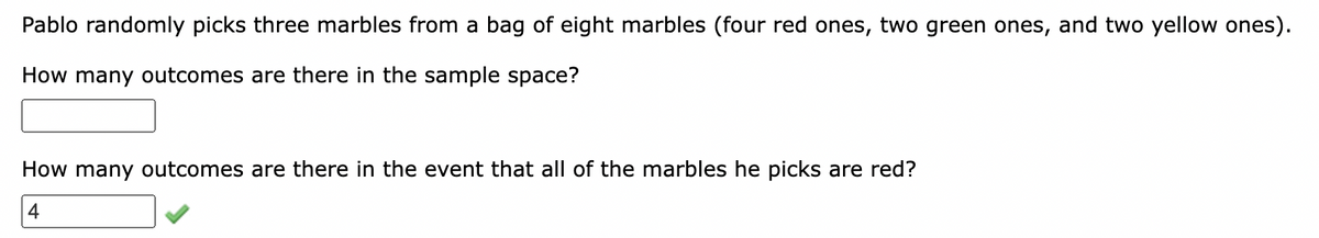 Pablo randomly picks three marbles from a bag of eight marbles (four red ones, two green ones, and two yellow ones).
How many outcomes are there in the sample space?
How many outcomes are there in the event that all of the marbles he picks are red?
4
