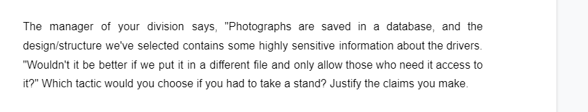 The manager of your division says, "Photographs are saved in a database, and the
design/structure we've selected contains some highly sensitive information about the drivers.
"Wouldn't it be better if we put it in a different file and only allow those who need it access to
it?" Which tactic would you choose if you had to take a stand? Justify the claims you make.