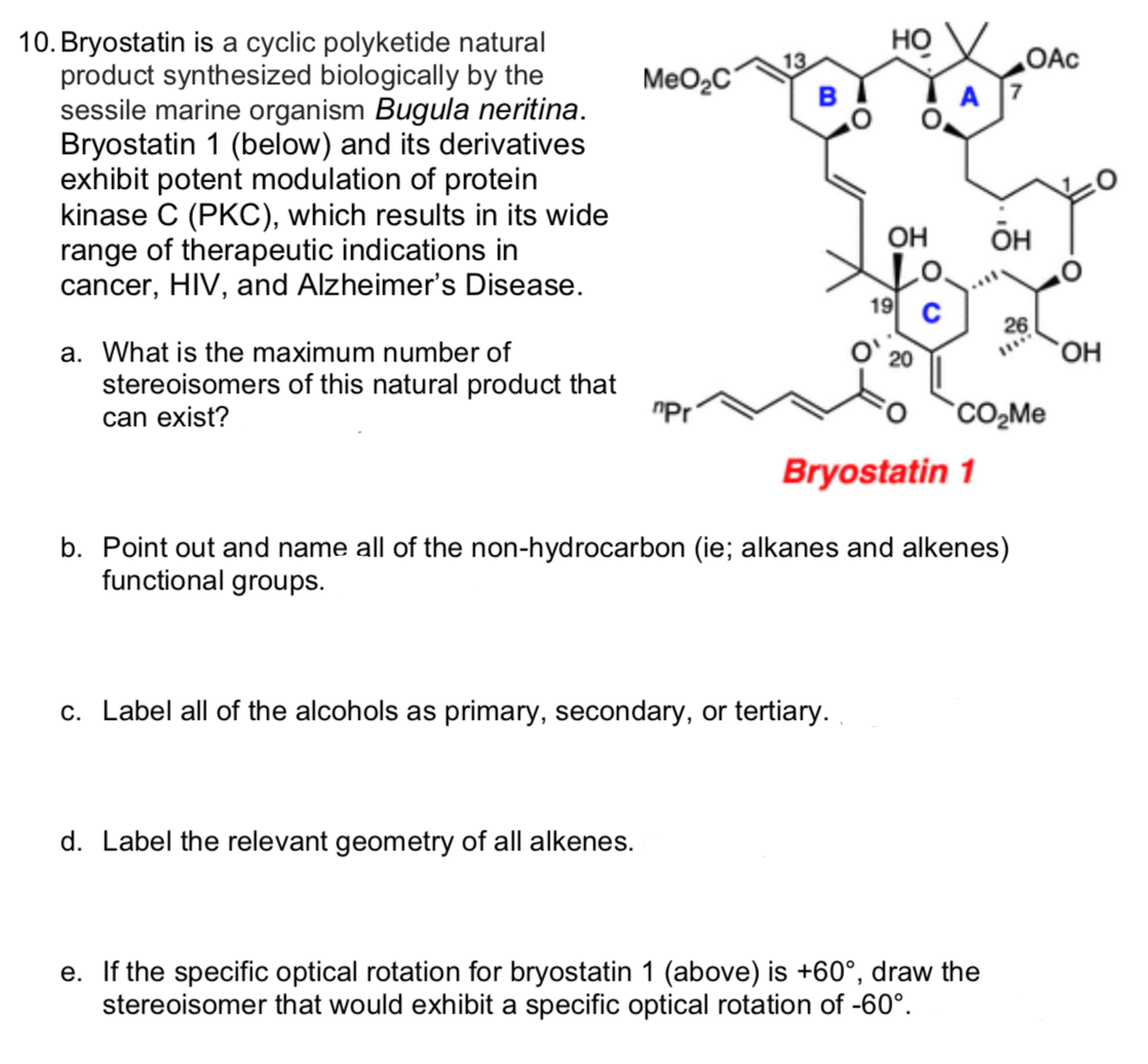 10. Bryostatin is a cyclic polyketide natural
product synthesized biologically by the
sessile marine organism Bugula neritina.
Bryostatin 1 (below) and its derivatives
exhibit potent modulation of protein
kinase C (PKC), which results in its wide
range of therapeutic indications in
cancer, HIV, and Alzheimer's Disease.
Но
OAc
MeO2C
OH
он
19
26
a. What is the maximum number of
O' 20
stereoisomers of this natural product that
can exist?
"Pr
CO,Me
Bryostatin 1
b. Point out and name all of the non-hydrocarbon (ie; alkanes and alkenes)
functional groups.
c. Label all of the alcohols as primary, secondary, or tertiary.
d. Label the relevant geometry of all alkenes.
e. If the specific optical rotation for bryostatin 1 (above) is +60°, draw the
stereoisomer that would exhibit a specific optical rotation of -60°.
