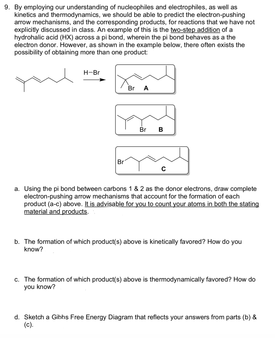 9. By employing our understanding of nucleophiles and electrophiles, as well as
kinetics and thermodynamics, we should be able to predict the electron-pushing
arrow mechanisms, and the corresponding products, for reactions that we have not
explicitly discussed in class. An example of this is the two-step addition of a
hydrohalic acid (HX) across a pi bond, wherein the pi bond behaves as a the
electron donor. However, as shown in the example below, there often exists the
possibility of obtaining more than one product:
H-Br
Br
A
Br B
Br
a. Using the pi bond between carbons 1 & 2 as the donor electrons, draw complete
electron-pushing arrow mechanisms that account for the formation of each
product (a-c) above. It is advisable for you to count your atoms in both the stating
material and products.
b. The formation of which product(s) above is kinetically favored? How do you
know?
c. The formation of which product(s) above is thermodynamically favored? How do
you know?
d. Sketch a Gibbs Free Energy Diagram that reflects your answers from parts (b) &
(c).
