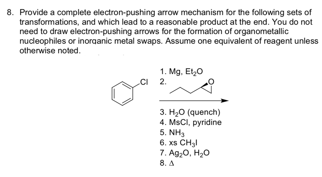 8. Provide a complete electron-pushing arrow mechanism for the following sets of
transformations, and which lead to a reasonable product at the end. You do not
need to draw electron-pushing arrows for the formation of organometallic
nucleophiles or inorganic metal swaps. Assume one equivalent of reagent unless
otherwise noted.
1. Mg, Et20
.CI
2.
3. H20 (quench)
4. MSCI, pyridine
5. NH3
6. XS CHз!
7. Ag20, H2O
8. A

