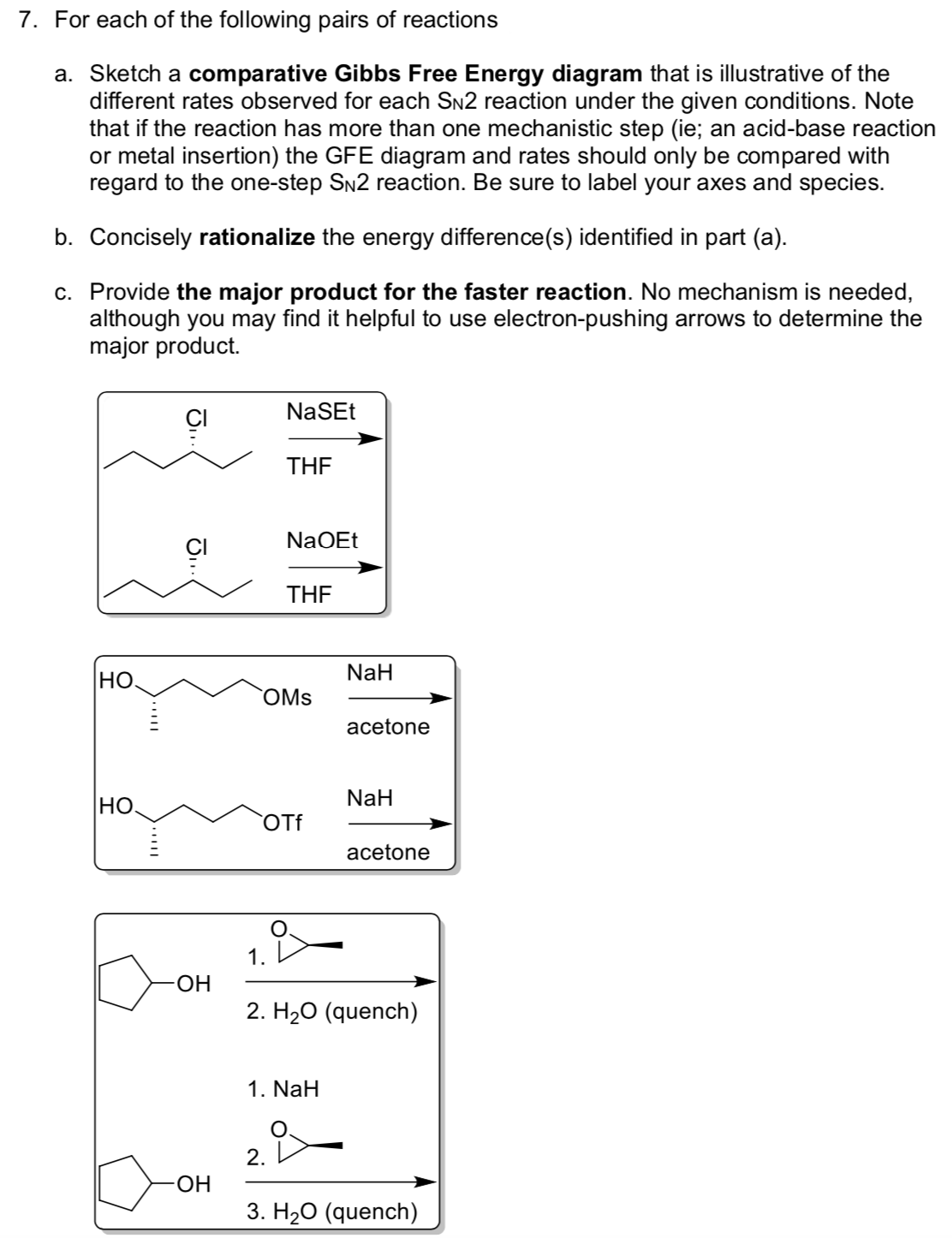 7. For each of the following pairs of reactions
a. Sketch a comparative Gibbs Free Energy diagram that is illustrative of the
different rates observed for each SN2 reaction under the given conditions. Note
that if the reaction has more than one mechanistic step (ie; an acid-base reaction
or metal insertion) the GFE diagram and rates should only be compared with
regard to the one-step SN2 reaction. Be sure to label your axes and species.
b. Concisely rationalize the energy difference(s) identified in part (a).
c. Provide the major product for the faster reaction. No mechanism is needed,
although you may find it helpful to use electron-pushing arrows to determine the
major product.
NaSEt
THE
NaOEt
THE
HO.
NaH
OMs
acetone
NaH
HO.
Of
acetone
1.
ОН
2. H20 (quench)
1. NaH
2. D
HO-
3. H20 (quench)
