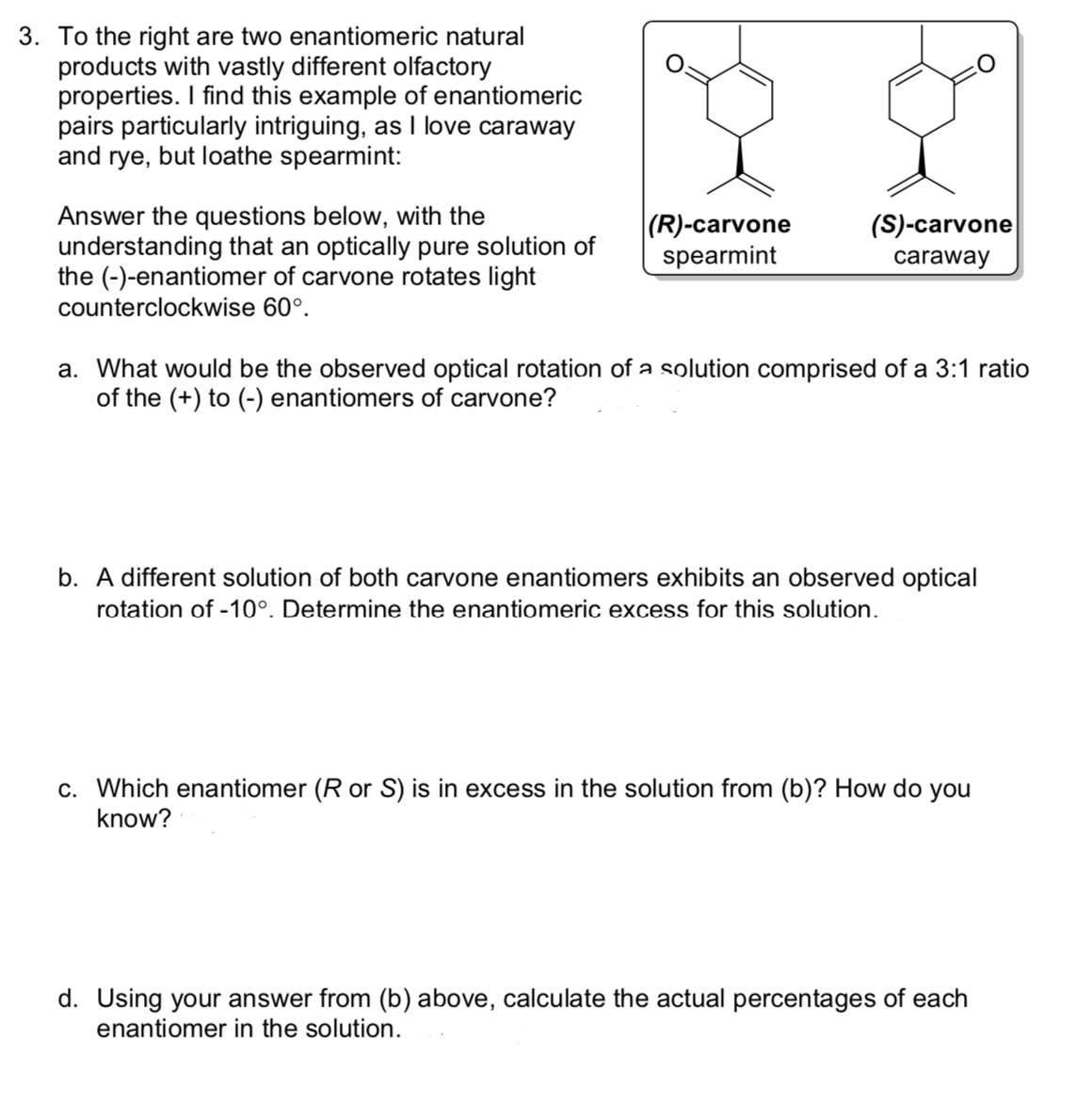 3. To the right are two enantiomeric natural
products with vastly different olfactory
properties. I find this example of enantiomeric
pairs particularly intriguing, as I love caraway
and rye, but loathe spearmint:
Answer the questions below, with the
understanding that an optically pure solution of
the (-)-enantiomer of carvone rotates light
counterclockwise 60°.
|(R)-carvone
spearmint
(S)-carvone
caraway
a. What would be the observed optical rotation of a solution comprised of a 3:1 ratio
of the (+) to (-) enantiomers of carvone?
b. A different solution of both carvone enantiomers exhibits an observed optical
rotation of -10°. Determine the enantiomeric excess for this solution.
c. Which enantiomer (R or S) is in excess in the solution from (b)? How do you
know?
d. Using your answer from (b) above, calculate the actual percentages of each
enantiomer in the solution.
