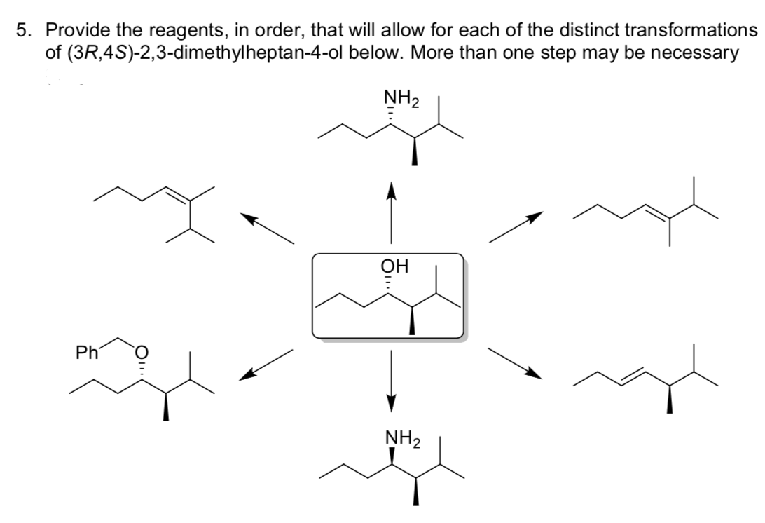 5. Provide the reagents, in order, that will allow for each of the distinct transformations
of (3R,4S)-2,3-dimethylheptan-4-ol below. More than one step may be necessary
NH2
OH
Ph
NH2
