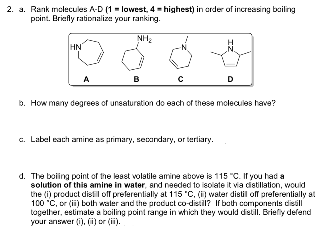 2. a. Rank molecules A-D (1 = lowest, 4 = highest) in order of increasing boiling
point. Briefly rationalize your ranking.
NH2
H.
HN
-N
A
в
b. How many degrees of unsaturation do each of these molecules have?
c. Label each amine as primary, secondary, or tertiary.
d. The boiling point of the least volatile amine above is 115 °C. If you had a
solution of this amine in water, and needed to isolate it via distillation, would
the (i) product distill off preferentially at 115 °C, (ii) water distill off preferentially at
100 °C, or (iii) both water and the product co-distill? If both components distill
together, estimate a boiling point range in which they would distill. Briefly defend
your answer (i), (ii) or (iii).
