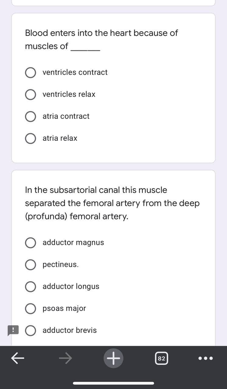 Blood enters into the heart because of
muscles of
ventricles contract
ventricles relax
atria contract
atria relax
In the subsartorial canal this muscle
separated the femoral artery from the deep
(profunda) femoral artery.
adductor magnus
O pectineus.
adductor longus
psoas major
adductor brevis
+
82
