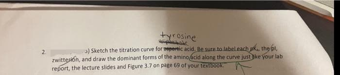 tyrosine
2.
3) Sketch the titration curve for apertic acid. Be sure to labeleach pk., the pl,
zwitterion, and draw the dominant forms of the aminoacid along the curve just ke your lab
report, the lecture slides and Figure 3.7 on page 69 of your textbook.
