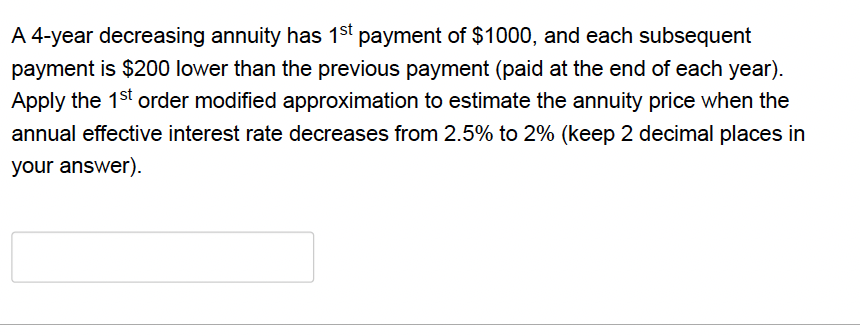 A 4-year decreasing annuity has 1st payment of $1000, and each subsequent
payment is $200 lower than the previous payment (paid at the end of each year).
Apply the 1st order modified approximation to estimate the annuity price when the
annual effective interest rate decreases from 2.5% to 2% (keep 2 decimal places in
your answer).
