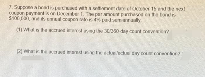 7. Suppose a bond is purchased with a settlement date of October 15 and the next
coupon payment is on December 1. The par amount purchased on the bond is
$100,000, and its annual coupon rate is 4% paid semiannually.
(1) What is the accrued interest using the 30/360-day count convention?
(2) What is the accrued interest using the actual/actual day count convention?
