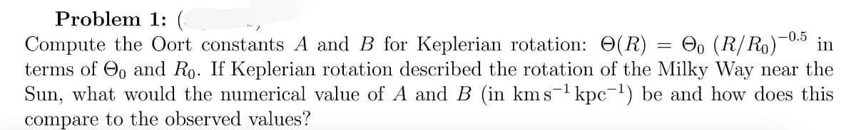 Problem 1: (
Compute the Oort constants A and B for Keplerian rotation: 0(R) = O, (R/Ro)
terms of O, and Ro. If Keplerian rotation described the rotation of the Milky Way near the
Sun, what would the numerical value of A and B (in kms-1 kpc-1) be and how does this
-0.5
in
compare to the observed values?
