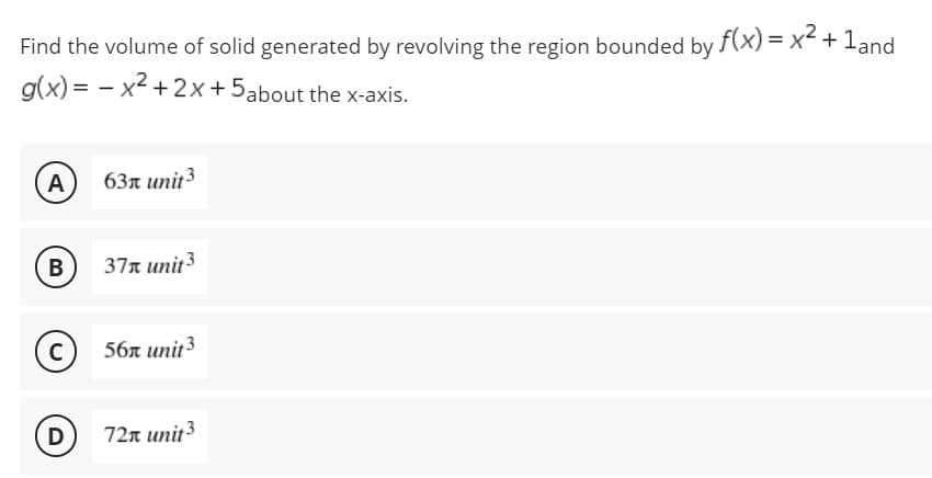 Find the volume of solid generated by revolving the region bounded by f(x) = x² + 1and
g(x)=x²+2x+5about the x-axis.
A
63 unit 3
B
37x unit 3
C
56x unit ³
D
72x unit 3