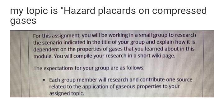 my topic is "Hazard placards on compressed
gases
For this assignment, you will be working in a small group to research
the scenario indicated in the title of your group and explain how it is
dependent on the properties of gases that you learned about in this
module. You will compile your research in a short wiki page.
The expectations for your group are as follows:
• Each group member will research and contribute one source
related to the application of gaseous properties to your
assigned topic.
