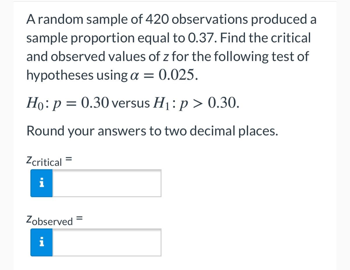 A random sample of 420 observations produced a
sample proportion equal to 0.37. Find the critical
and observed values of z for the following test of
hypotheses using a = 0.025.
= 0.30 versus H1: p > 0.30.
Round your answers to two decimal places.
Zcritical
i
Zobserved
i
