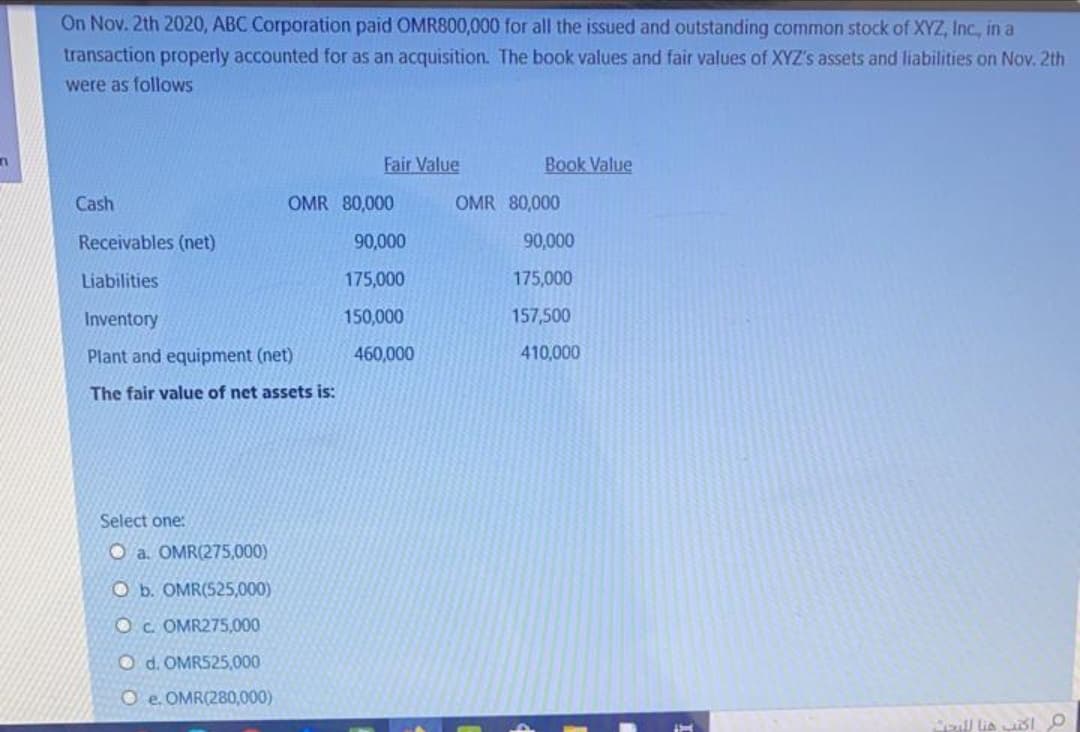On Nov. 2th 2020, ABC Corporation paid OMR800,000 for all the issued and outstanding common stock of XYZ, Inc., in a
transaction properly accounted for as an acquisition. The book values and fair values of XYZ's assets and liabilities on Nov. 2th
were as follows
Fair Value
Book Value
Cash
OMR 80,000
OMR 80,000
Receivables (net)
90,000
90,000
Liabilities
175,000
175,000
Inventory
150,000
157,500
Plant and equipment (net)
460,000
410,000
The fair value of net assets is:
Select one:
O a. OMR(275,000)
O b. OMR(525,000)
OC OMR275,000
O d. OMR525,000
O e. OMR(280,000)
oull lia sI O
