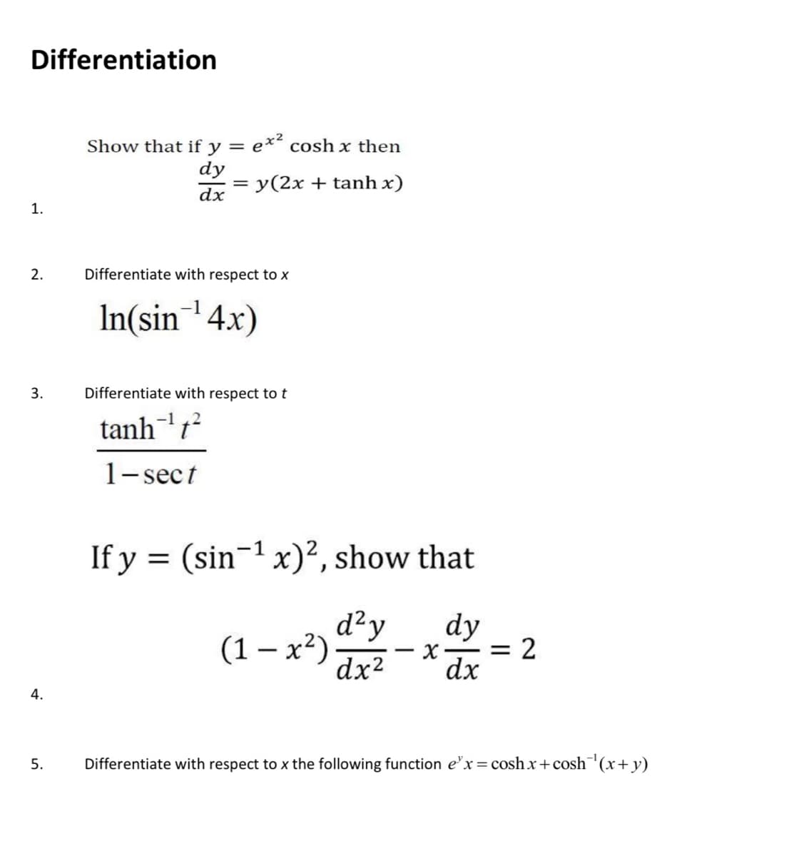 Differentiation
Show that if y = e*² cosh x then
dy
y(2x + tanh x)
dx
1.
2.
Differentiate with respect to X
In(sin4x)
3.
Differentiate with respect to t
tanht?
1- sect
If y = (sin¬1 x)², show that
d²y
(1 – x²)
dx2
dy
= 2
dx
--%
4.
5.
Differentiate with respect to x the following function e'x = cosh x+cosh¯(x+y)
