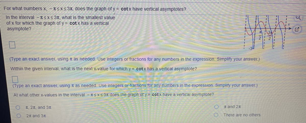 For what numbers x, – t<xs 3T, does the graph of y = cotx have vertical asymptotes?
In the interval – ISX<3T, what is the smallest value
of x for which the graph of y = cot x has a vertical
asymptote?
(Type an exact answer, using t as needed. Use integers or fractions for any numbers in the expression. Simplify your answer.)
Within the given interval, what is the next x-value for which y = cot x has a vertical asymptote?
(Type an exact answer, using t as needed. Use integers or fractions for any numbers in the expression. Simplify your answer.)
At what other X-values in the interval - ISXS 3n does the graph of y = cot x have a vertical asymptote?
T, 21, and 3I
n and 2n
2n and 3n
There are no others.
-------
K------
