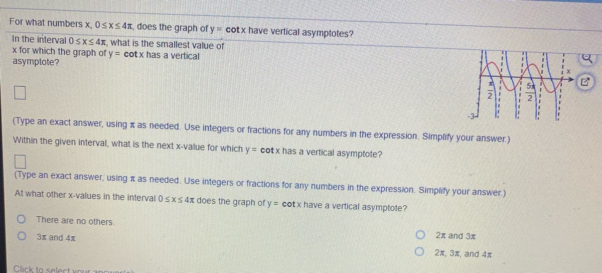 For what numbers x, 0<xs4T, does the graph of y = cotx have vertical asymptotes?
In the interval 0<xs 4T, what is the smallest value of
x for which the graph of y= cot x has a vertical
asymptote?
(Type an exact answer, using n as needed. Use integers or fractions for any numbers in the expression. Simplify your answer.)
Within the given interval, what is the next X-value for which y = cot x has a vertical asymptote?
(Type an exact answer, using n as needed. Use integers or fractions for any numbers in the expression. Simplify your answer.)
At what other x-values in the interval 0 sX< 4n does the graph of y = cotx have a vertical asymptote?
There are no others.
2n and 3n
3n and 4x
2n, 31, and 4T
Click to select vouir ancwor(o)
