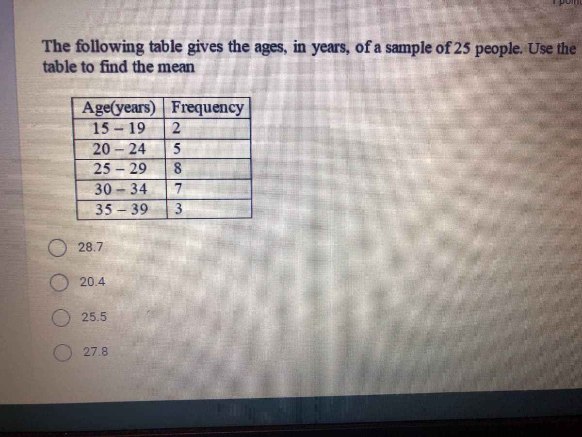 The following table gives the ages, in years, of a sample of 25 people. Use the
table to find the mean
Age(years) Frequency
15 19
20 24
25 29
30 34
35-39
28.7
20.4
25.5
27.8
258 3

