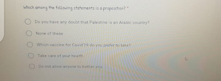 Which among the following statements is a proposition?
Do you have any doubt that Palestine is an Arabic country?
None of these
Which vaccine for Covid'19 do you prefer to take?
Take care of your health,
Do not allow anyone to bother you.
