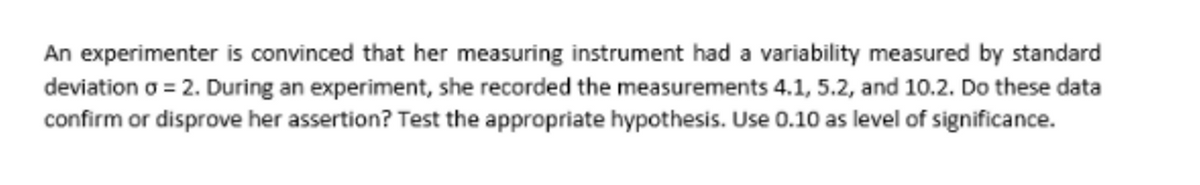 An experimenter is convinced that her measuring instrument had a variability measured by standard
deviation o = 2. During an experiment, she recorded the measurements 4.1, 5.2, and 10.2. Do these data
confirm or disprove her assertion? Test the appropriate hypothesis. Use 0.10 as level of significance.
