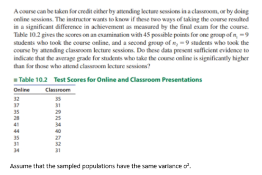 A course can be taken for credit either by attending lecture sessions in a classroom, or by doing
online sessions. The instructor wants to know if these two ways of taking the course resulted
in a significant difference in achievement as measured by the final exam for the course.
Table 10.2 gives the scores on an examination with 45 possible points for one group of n, =9
students who took the course online, and a second group of n, =9 students who took the
course by attending classroom lecture sessions. Do these data present sufficient evidence to
indicate that the average grade for students who take the course online is significantly higher
than for those who attend classroom lecture sessions?
Table 10.2 Test Scores for Online and Classroom Presentations
Online
32
37
35
28
Classroom
35
31
25
41
34
40
44
35
31
27
32
34
31
Assume that the sampled populations have the same variance o’.
