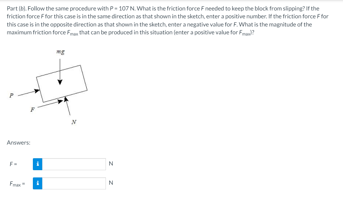 Part (b). Follow the same procedure with P = 107 N. What is the friction force F needed to keep the block from slipping? If the
friction force F for this case is in the same direction as that shown in the sketch, enter a positive number. If the friction force F for
this case is in the opposite direction as that shown in the sketch, enter a negative value for F. What is the magnitude of the
maximum friction force Fmax that can be produced in this situation (enter a positive value for Fmax)?
mg
P
N
Answers:
F =
i
N
Fmax =
N
