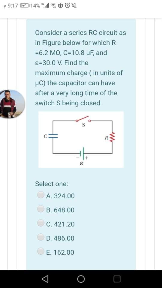 e 9:17 E114% ", aO ON
Consider a series RC circuit as
in Figure below for which R
=6.2 MQ, C=10.8 µF, and
ɛ=30.0 V. Find the
maximum charge ( in units of
µC) the capacitor can have
after a very long time of the
switch S being closed.
R
Select one:
А. 324.00
B. 648.00
С. 421.20
D. 486.00
Е. 162.00
