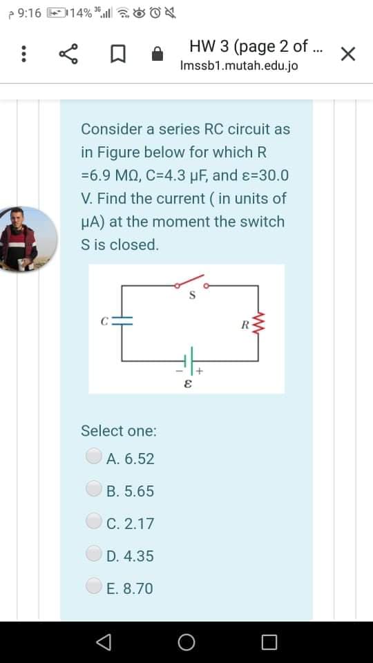 e 9:16 E114% ", aOON
HW 3 (page 2 of .
Imssb1.mutah.edu.jo
Consider a series RC circuit as
in Figure below for which R
=6.9 MQ, C=4.3 µF, and ɛ=30.0
V. Find the current (in units of
HA) at the moment the switch
S is closed.
R
Select one:
A. 6.52
B. 5.65
С. 2.17
D. 4.35
E. 8.70
O
