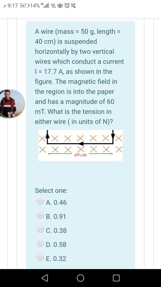 2 9:17 E114% ", aOON
A wire (mass =
50 g, length =
%3D
40 cm) is suspended
horizontally by two vertical
wires which conduct a current
| = 17.7 A, as shown in the
figure. The magnetic field in
the region is into the paper
and has a magnitude of 60
mT. What is the tension in
either wire ( in units of N)?
X X X X X
X x x X X X. X
40 cm
Select one:
A. 0.46
B. 0.91
С. О.38
D. 0.58
E. 0.32
O
