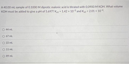 A 40.00 ml. sample of 0.1000 M diprotic malonic acid is titrated with 0.0900 M KOH. What volume
KOH must be added to give a pH of 5.697? K1 = 1.42 x 10 and Ka2 = 2.01 x 106,
O 44 ml
O 67 ml
O 22 ml
O 11 mL
O 89 ml.
