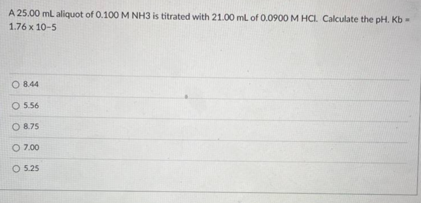 A 25.00 mL aliquot of 0.100 M NH3 is titrated with 21.00 mL of 0.0900 M HCI. Calculate the pH. Kb =
1.76 x 10-5
O 8.44
O 5.56
O 8.75
O 7.00
O 5.25
