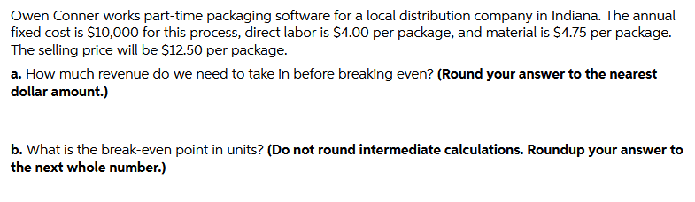 Owen Conner works part-time packaging software for a local distribution company in Indiana. The annual
fixed cost is $10,000 for this process, direct labor is $4.00 per package, and material is $4.75 per package.
The selling price will be $12.50 per package.
a. How much revenue do we need to take in before breaking even? (Round your answer to the nearest
dollar amount.)
b. What is the break-even point in units? (Do not round intermediate calculations. Roundup your answer to
the next whole number.)