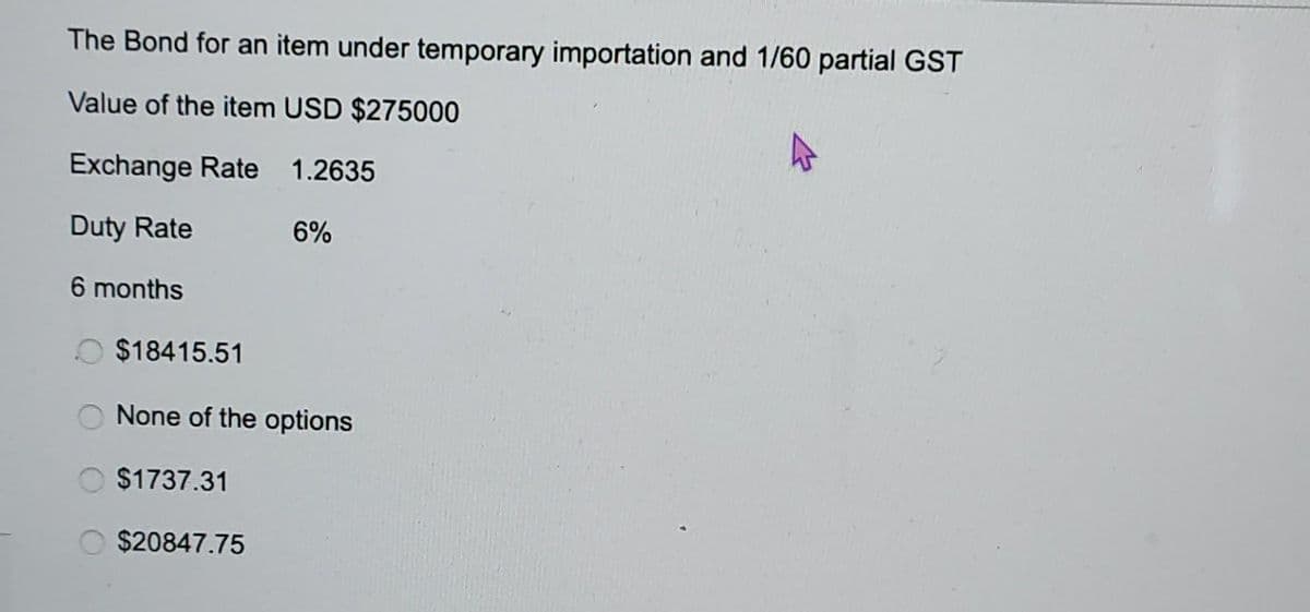 The Bond for an item under temporary importation and 1/60 partial GST
Value of the item USD $275000
Exchange Rate
1.2635
Duty Rate
6 months
6%
$18415.51
None of the options
$1737.31
$20847.75