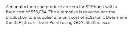 A manufacturer can produce an item for $139/unit with a
fixed cost of $56,034. The alternative is to outsource the
production to a supplier at a unit cost of $182/unit. Determine
the BEP (Break - Even Point) using GOALSEEK in excel