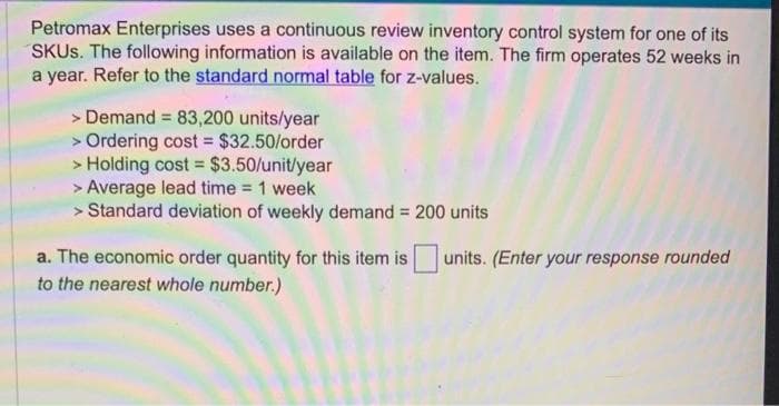 Petromax Enterprises uses a continuous review inventory control system for one of its
SKUs. The following information is available on the item. The firm operates 52 weeks in
a year. Refer to the standard normal table for z-values.
> Demand = 83,200 units/year
> Ordering cost = $32.50/order
> Holding cost = $3.50/unit/year
> Average lead time = 1 week
> Standard deviation of weekly demand =
a. The economic order quantity for this item is
to the nearest whole number.)
200 units
units. (Enter your response rounded