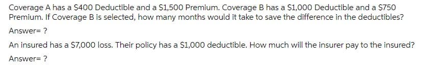 Coverage A has a $400 Deductible and a $1,500 Premium. Coverage B has a $1,000 Deductible and a $750
Premium. If Coverage B is selected, how many months would it take to save the difference in the deductibles?
Answer= ?
An insured has a $7,000 loss. Their policy has a $1,000 deductible. How much will the insurer pay to the insured?
Answer= ?