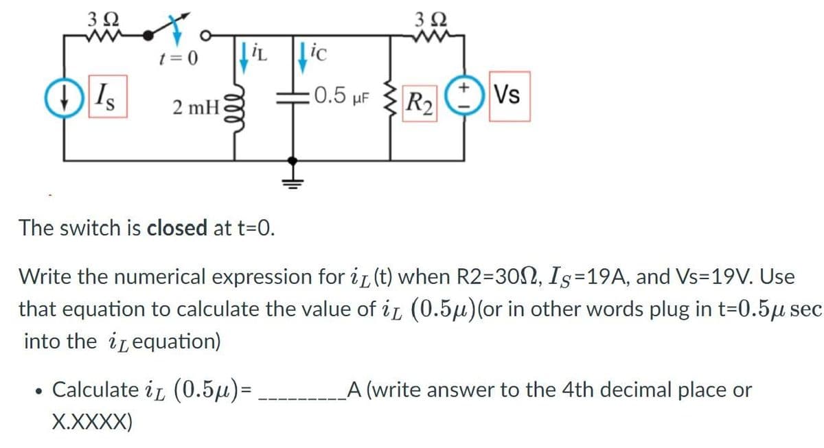 3 Ω
●
↓ Is
t=0
2 mH
iLic
0.5 μF
Calculate iz (0.5μ)=
X.XXXX)
3 Ω
The switch is closed at t=0.
Write the numerical expression for it (t) when R2-300, Is=19A, and Vs=19V. Use
that equation to calculate the value of it (0.5μ)(or in other words plug in t=0.5μ sec
into the equation)
R₂ Vs
_A (write answer to the 4th decimal place or