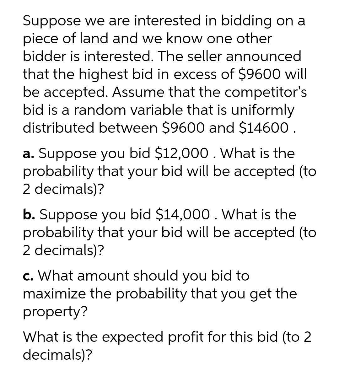 Suppose we are interested in bidding on a
piece of land and we know one other
bidder is interested. The seller announced
that the highest bid in excess of $9600 will
be accepted. Assume that the competitor's
bid is a random variable that is uniformly
distributed between $9600 and $14600 .
a. Suppose you bid $12,000. What is the
probability that your bid will be accepted (to
2 decimals)?
b. Suppose you bid $14,000. What is the
probability that your bid will be accepted (to
2 decimals)?
c. What amount should you bid to
maximize the probability that you get the
property?
What is the expected profit for this bid (to 2
decimals)?
