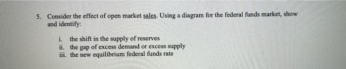 5. Consider the effect of open market sales. Using a diagram for the federal funds market, show
and identify:
i the shift in the supply of reserves
ii. the
iii. the new equilibrium federal funds rate
gap
o of excess demand or excess supply
